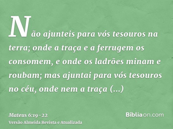 Não ajunteis para vós tesouros na terra; onde a traça e a ferrugem os consomem, e onde os ladrões minam e roubam;mas ajuntai para vós tesouros no céu, onde nem 