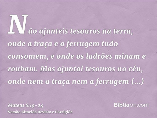 Não ajunteis tesouros na terra, onde a traça e a ferrugem tudo consomem, e onde os ladrões minam e roubam.Mas ajuntai tesouros no céu, onde nem a traça nem a fe