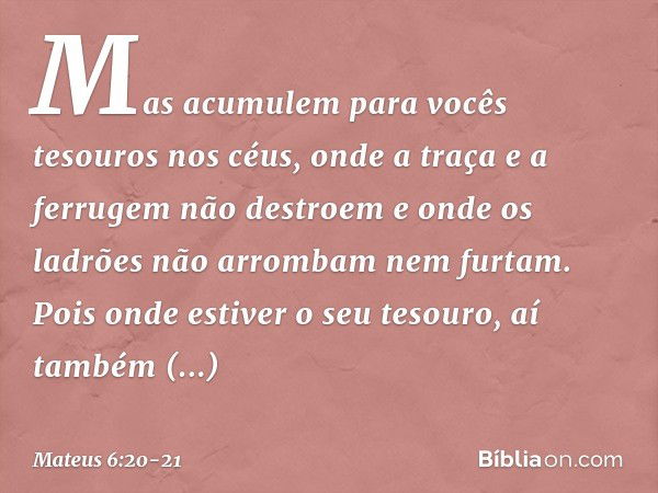 Mas acumulem para vocês tesouros nos céus, onde a traça e a ferrugem não destroem e onde os ladrões não arrombam nem furtam. Pois onde estiver o seu tesouro, aí