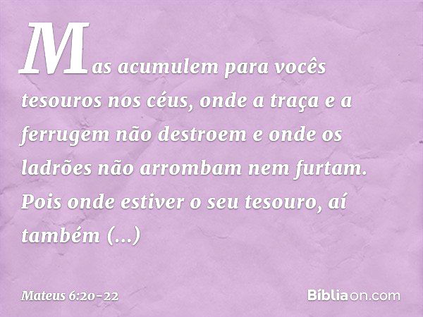 Mas acumulem para vocês tesouros nos céus, onde a traça e a ferrugem não destroem e onde os ladrões não arrombam nem furtam. Pois onde estiver o seu tesouro, aí