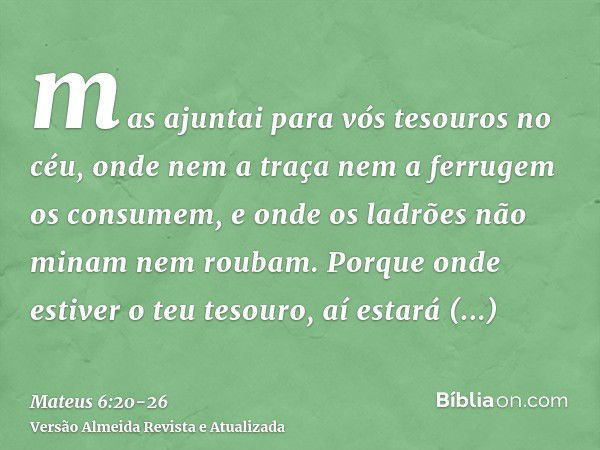 mas ajuntai para vós tesouros no céu, onde nem a traça nem a ferrugem os consumem, e onde os ladrões não minam nem roubam.Porque onde estiver o teu tesouro, aí 