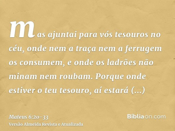 mas ajuntai para vós tesouros no céu, onde nem a traça nem a ferrugem os consumem, e onde os ladrões não minam nem roubam.Porque onde estiver o teu tesouro, aí 