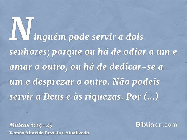 Ninguém pode servir a dois senhores; porque ou há de odiar a um e amar o outro, ou há de dedicar-se a um e desprezar o outro. Não podeis servir a Deus e às riqu