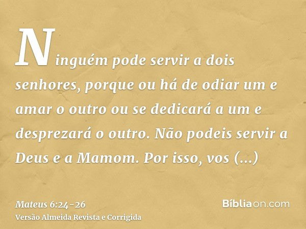 Ninguém pode servir a dois senhores, porque ou há de odiar um e amar o outro ou se dedicará a um e desprezará o outro. Não podeis servir a Deus e a Mamom.Por is