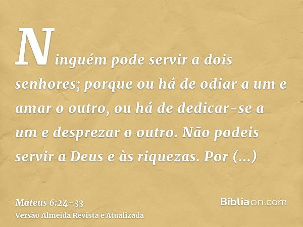 Ninguém pode servir a dois senhores; porque ou há de odiar a um e amar o outro, ou há de dedicar-se a um e desprezar o outro. Não podeis servir a Deus e às riqu