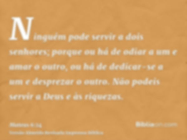 Ninguém pode servir a dois senhores; porque ou há de odiar a um e amar o outro, ou há de dedicar-se a um e desprezar o outro. Não podeis servir a Deus e às riqu