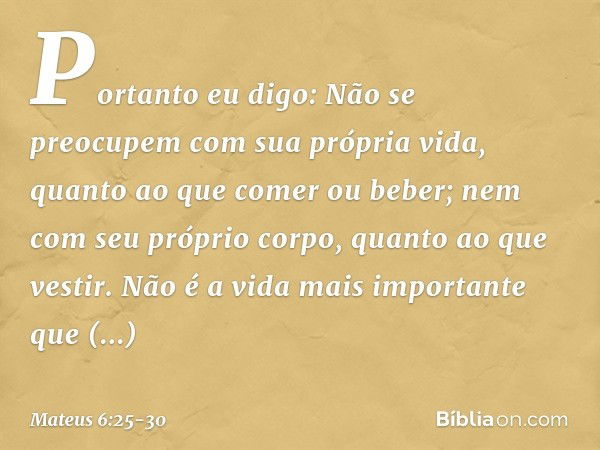 "Portanto eu digo: Não se preocupem com sua própria vida, quanto ao que comer ou beber; nem com seu próprio corpo, quanto ao que vestir. Não é a vida mais impor