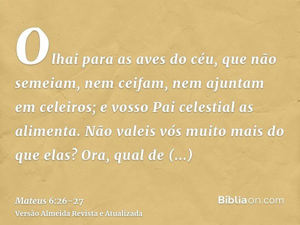 Olhai para as aves do céu, que não semeiam, nem ceifam, nem ajuntam em celeiros; e vosso Pai celestial as alimenta. Não valeis vós muito mais do que elas?Ora, q