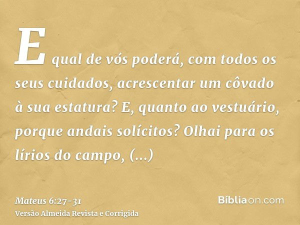 E qual de vós poderá, com todos os seus cuidados, acrescentar um côvado à sua estatura?E, quanto ao vestuário, porque andais solícitos? Olhai para os lírios do 