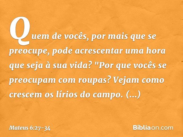 Mateus 6:3-27 Mas você, quando ajudar alguma pessoa necessitada, faça isso  de tal modo que nem mesmo o seu amigo mais íntimo fique sabendo do que você  fez. Isso deve ficar em