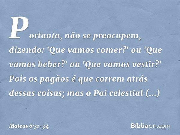 Portanto, não se preocupem, dizendo: 'Que vamos comer?' ou 'Que vamos beber?' ou 'Que vamos vestir?' Pois os pagãos é que correm atrás dessas coisas; mas o Pai 