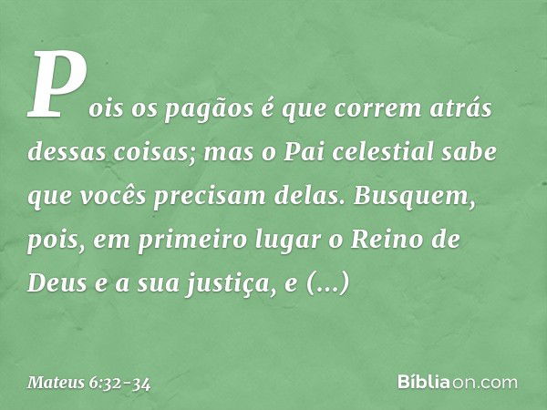 Pois os pagãos é que correm atrás dessas coisas; mas o Pai celestial sabe que vocês precisam delas. Busquem, pois, em primeiro lugar o Reino de Deus e a sua jus