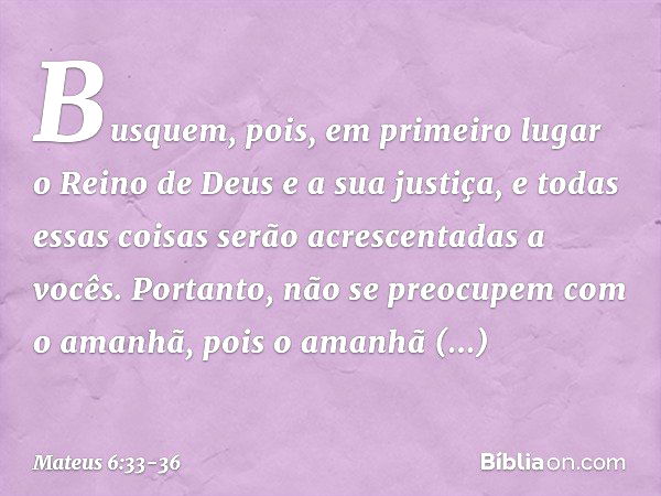 Busquem, pois, em primeiro lugar o Reino de Deus e a sua justiça, e todas essas coisas serão acrescentadas a vocês. Portanto, não se preocupem com o amanhã, poi