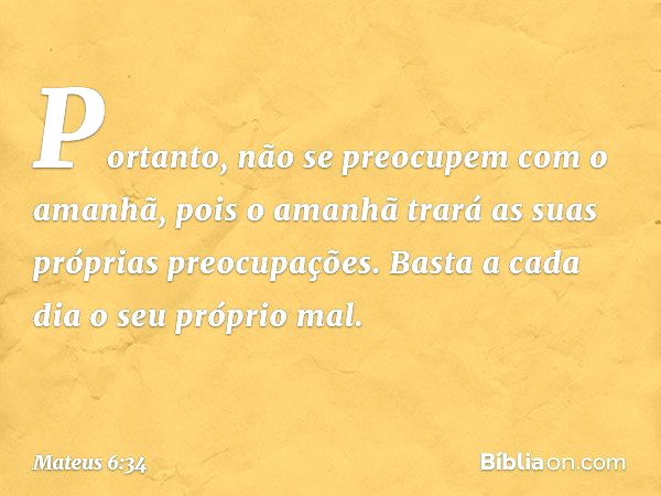 Portanto, não se preocupem com o amanhã, pois o amanhã trará as suas próprias preocupações. Basta a cada dia o seu próprio mal. -- Mateus 6:34