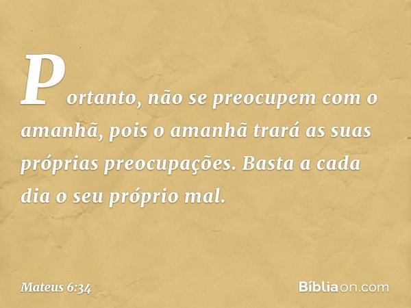 Portanto, não se preocupem com o amanhã, pois o amanhã trará as suas próprias preocupações. Basta a cada dia o seu próprio mal. -- Mateus 6:34