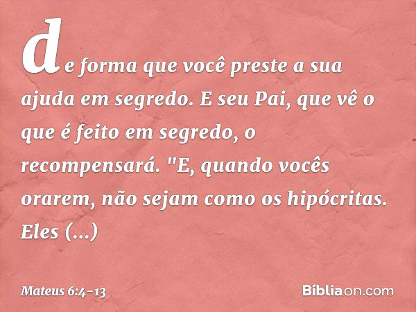 de forma que você preste a sua ajuda em segredo. E seu Pai, que vê o que é feito em segredo, o recompensará. "E, quando vocês orarem, não sejam como os hipócrit