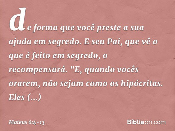 de forma que você preste a sua ajuda em segredo. E seu Pai, que vê o que é feito em segredo, o recompensará. "E, quando vocês orarem, não sejam como os hipócrit