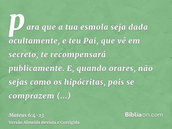 para que a tua esmola seja dada ocultamente, e teu Pai, que vê em secreto, te recompensará publicamente.E, quando orares, não sejas como os hipócritas, pois se 