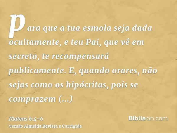 para que a tua esmola seja dada ocultamente, e teu Pai, que vê em secreto, te recompensará publicamente.E, quando orares, não sejas como os hipócritas, pois se 