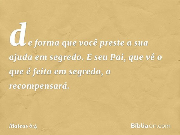 de forma que você preste a sua ajuda em segredo. E seu Pai, que vê o que é feito em segredo, o recompensará. -- Mateus 6:4