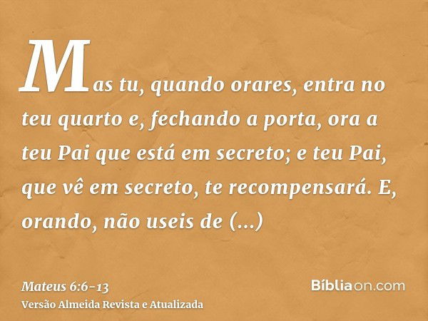 Mas tu, quando orares, entra no teu quarto e, fechando a porta, ora a teu Pai que está em secreto; e teu Pai, que vê em secreto, te recompensará.E, orando, não 