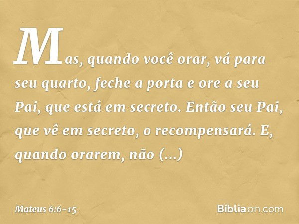 Mas, quando você orar, vá para seu quarto, feche a porta e ore a seu Pai, que está em secreto. Então seu Pai, que vê em secreto, o recompensará. E, quando orare