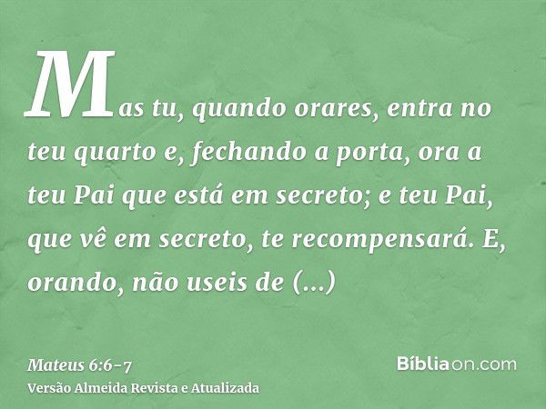 Mas tu, quando orares, entra no teu quarto e, fechando a porta, ora a teu Pai que está em secreto; e teu Pai, que vê em secreto, te recompensará.E, orando, não 