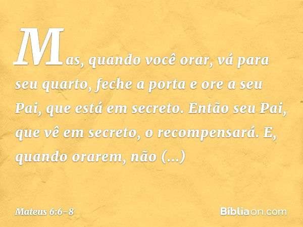 Mas, quando você orar, vá para seu quarto, feche a porta e ore a seu Pai, que está em secreto. Então seu Pai, que vê em secreto, o recompensará. E, quando orare