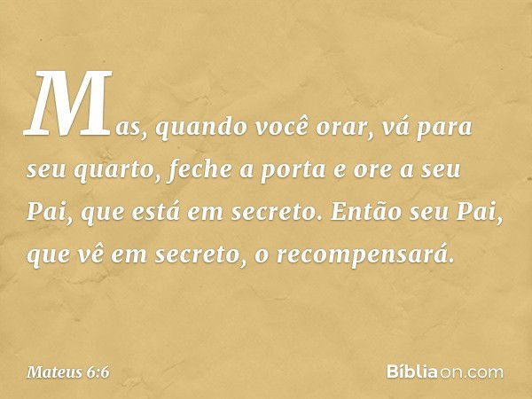 Mas, quando você orar, vá para seu quarto, feche a porta e ore a seu Pai, que está em secreto. Então seu Pai, que vê em secreto, o recompensará. -- Mateus 6:6