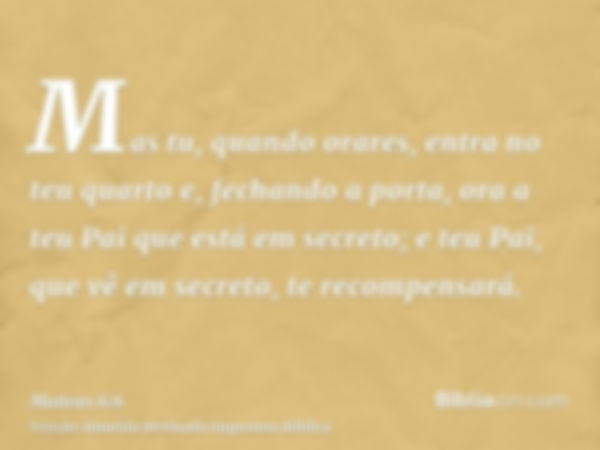 Mas tu, quando orares, entra no teu quarto e, fechando a porta, ora a teu Pai que está em secreto; e teu Pai, que vê em secreto, te recompensará.