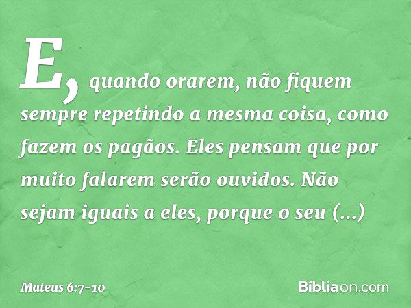 E, quando orarem, não fiquem sempre repetindo a mesma coisa, como fazem os pagãos. Eles pensam que por muito falarem serão ouvidos. Não sejam iguais a eles, por