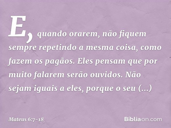 E, quando orarem, não fiquem sempre repetindo a mesma coisa, como fazem os pagãos. Eles pensam que por muito falarem serão ouvidos. Não sejam iguais a eles, por