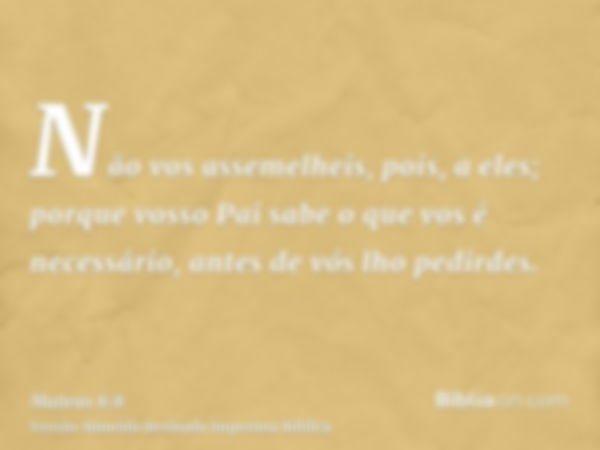 Não vos assemelheis, pois, a eles; porque vosso Pai sabe o que vos é necessário, antes de vós lho pedirdes.