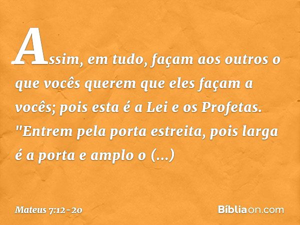 Assim, em tudo, façam aos outros o que vocês querem que eles façam a vocês; pois esta é a Lei e os Profetas. "Entrem pela porta estreita, pois larga é a porta e