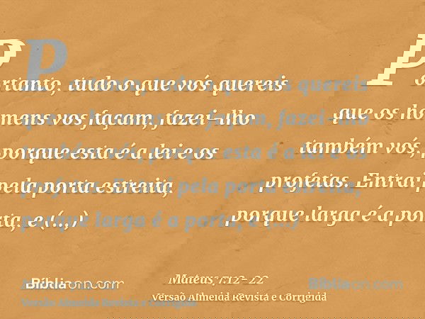 Portanto, tudo o que vós quereis que os homens vos façam, fazei-lho também vós, porque esta é a lei e os profetas.Entrai pela porta estreita, porque larga é a p
