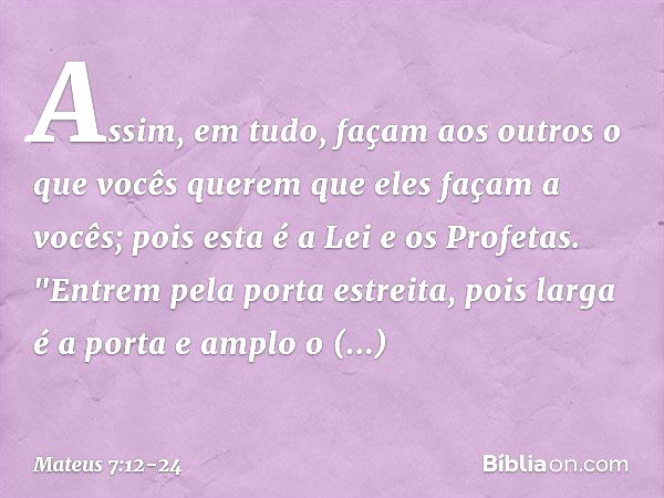 Assim, em tudo, façam aos outros o que vocês querem que eles façam a vocês; pois esta é a Lei e os Profetas. "Entrem pela porta estreita, pois larga é a porta e