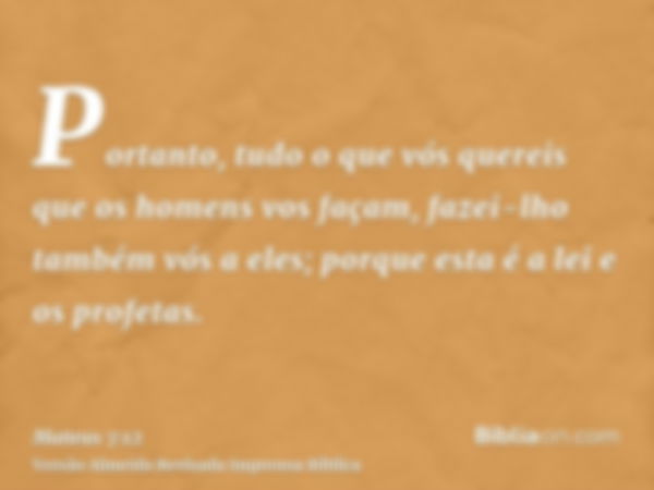 Portanto, tudo o que vós quereis que os homens vos façam, fazei-lho também vós a eles; porque esta é a lei e os profetas.