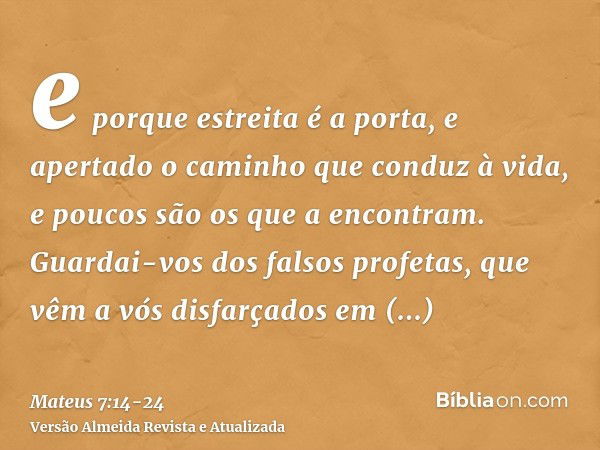 e porque estreita é a porta, e apertado o caminho que conduz à vida, e poucos são os que a encontram.Guardai-vos dos falsos profetas, que vêm a vós disfarçados 