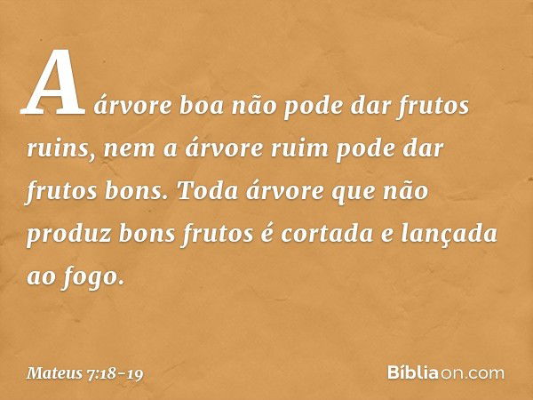 A árvore boa não pode dar frutos ruins, nem a árvore ruim pode dar frutos bons. Toda árvore que não produz bons frutos é cortada e lançada ao fogo. -- Mateus 7: