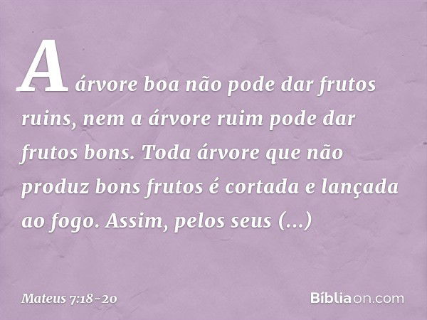 A árvore boa não pode dar frutos ruins, nem a árvore ruim pode dar frutos bons. Toda árvore que não produz bons frutos é cortada e lançada ao fogo. Assim, pelos