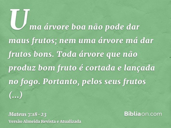 Uma árvore boa não pode dar maus frutos; nem uma árvore má dar frutos bons.Toda árvore que não produz bom fruto é cortada e lançada no fogo.Portanto, pelos seus