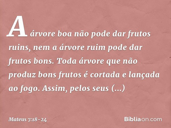 A árvore boa não pode dar frutos ruins, nem a árvore ruim pode dar frutos bons. Toda árvore que não produz bons frutos é cortada e lançada ao fogo. Assim, pelos