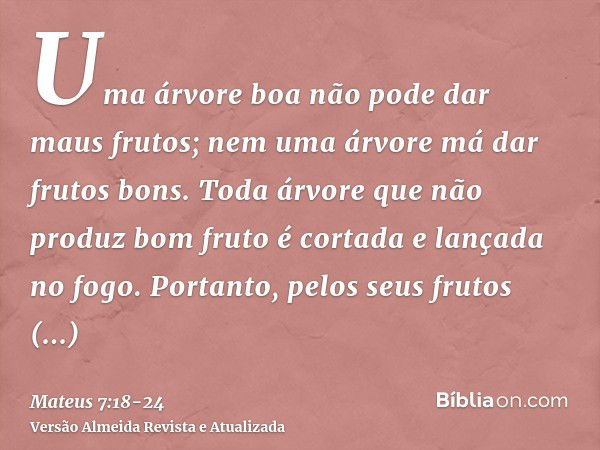 Uma árvore boa não pode dar maus frutos; nem uma árvore má dar frutos bons.Toda árvore que não produz bom fruto é cortada e lançada no fogo.Portanto, pelos seus