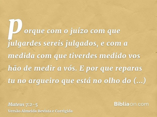 porque com o juízo com que julgardes sereis julgados, e com a medida com que tiverdes medido vos hão de medir a vós.E por que reparas tu no argueiro que está no