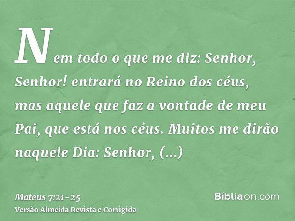 Nem todo o que me diz: Senhor, Senhor! entrará no Reino dos céus, mas aquele que faz a vontade de meu Pai, que está nos céus.Muitos me dirão naquele Dia: Senhor