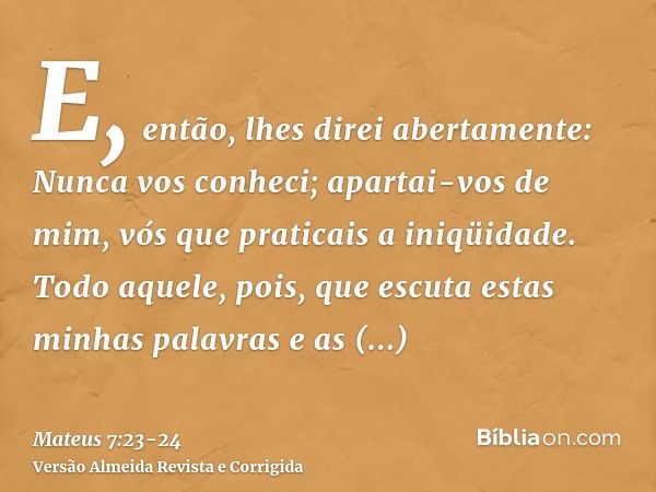 E, então, lhes direi abertamente: Nunca vos conheci; apartai-vos de mim, vós que praticais a iniqüidade.Todo aquele, pois, que escuta estas minhas palavras e as