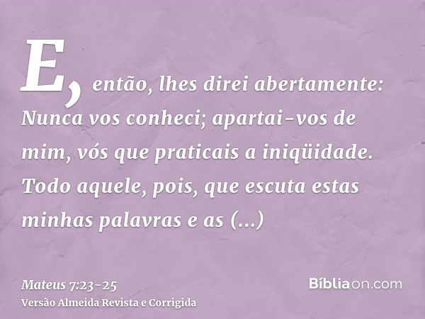 E, então, lhes direi abertamente: Nunca vos conheci; apartai-vos de mim, vós que praticais a iniqüidade.Todo aquele, pois, que escuta estas minhas palavras e as