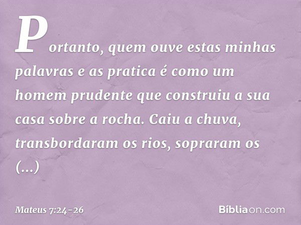 "Portanto, quem ouve estas minhas palavras e as pratica é como um homem prudente que construiu a sua casa sobre a rocha. Caiu a chuva, transbordaram os rios, so