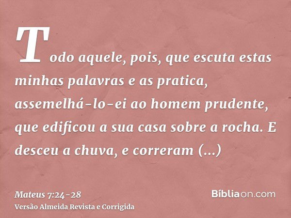 Todo aquele, pois, que escuta estas minhas palavras e as pratica, assemelhá-lo-ei ao homem prudente, que edificou a sua casa sobre a rocha.E desceu a chuva, e c