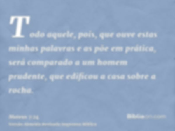 Todo aquele, pois, que ouve estas minhas palavras e as põe em prática, será comparado a um homem prudente, que edificou a casa sobre a rocha.